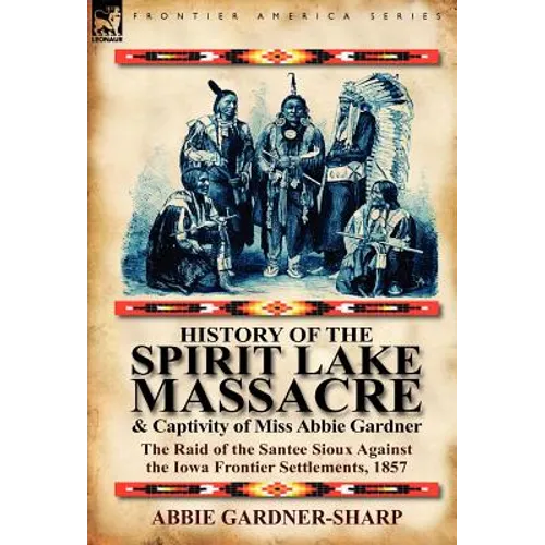 History of the Spirit Lake Massacre and Captivity of Miss Abbie Gardner: The Raid of the Santee Sioux Against the Iowa Frontier Settlements, 1857