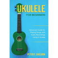 Ukulele for Beginners: Advanced Guide for Playing Songs with Audio Recordings Using A Ukulele