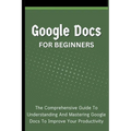 Google Docs For Beginners: The Comprehensive Guide To Understanding And Mastering Google Docs To Improve Your Productivity