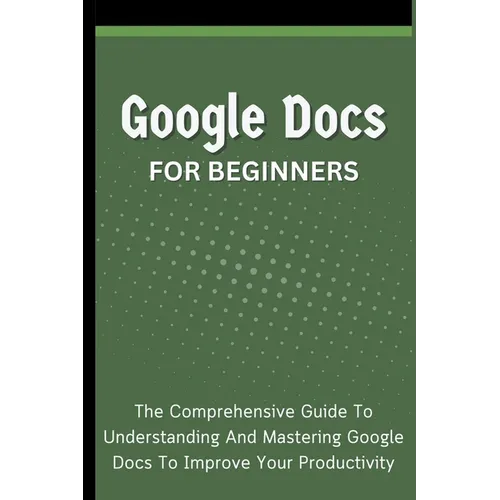 Google Docs For Beginners: The Comprehensive Guide To Understanding And Mastering Google Docs To Improve Your Productivity