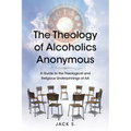 The Theology of Alcoholics Anonymous: A Guide to the Theological and Religious Underpinnings of AA