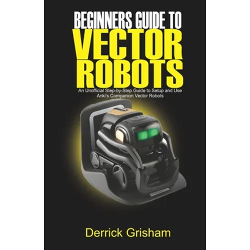 Beginners Guide to Anki Vector Robots: An Unofficial Step-By-Step Guide to Setup and Use Anki's Companion Vector Robots