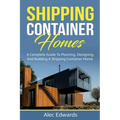 Shipping Container Homes: A Complete Guide to Planning, Designing, and Building A Shipping Container Home