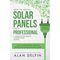 How to Install Solar Panels Like a Professional: A Complete Beginner's Introduction Manual: A Do It Yourself Guide for Grid-Tied, Off-Grid and Hybrid