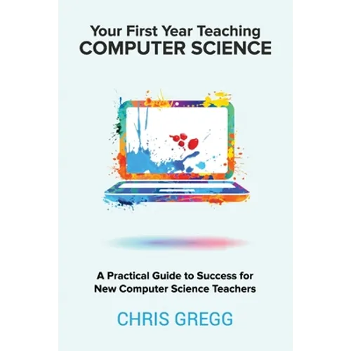 Your First Year Teaching Computer Science: A Practical Guide to Success for New Computer Science Teachers