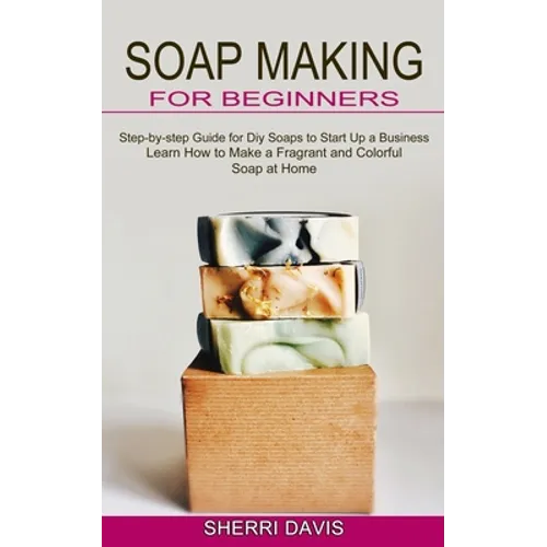 Soap Making for Beginners: Learn How to Make a Fragrant and Colorful Soap at Home (Step-by-step Guide for Diy Soaps to Start Up a Business)