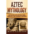 Aztec Mythology: Captivating Aztec Myths of Gods, Goddesses, and Legendary Creatures