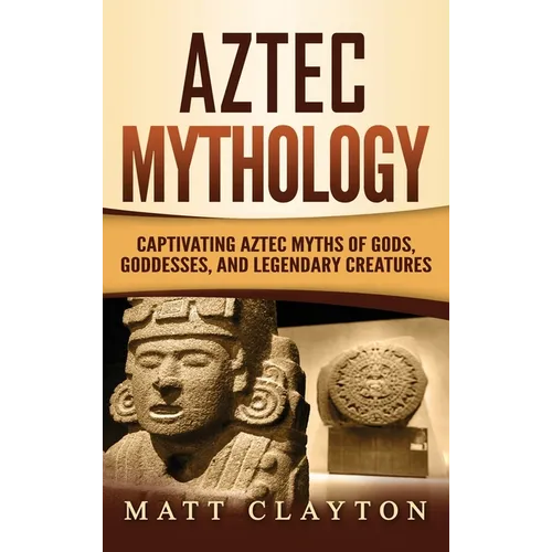 Aztec Mythology: Captivating Aztec Myths of Gods, Goddesses, and Legendary Creatures
