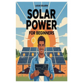 Solar Power for Beginners: A Complete Beginner's Guide to Understanding, Installing, and Maintaining Solar Energy Systems for Homes, Off-Grid Living,