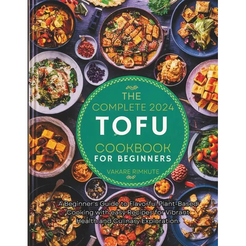 The complete 2024 Tofu cookbook for beginners: A Beginner's Guide to Flavorful Plant-Based Cooking with easy Recipes for Vibrant Health and Culinary E