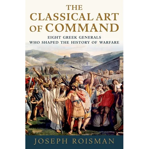 The Classical Art of Command: Eight Greek Generals Who Shaped the History of Warfare