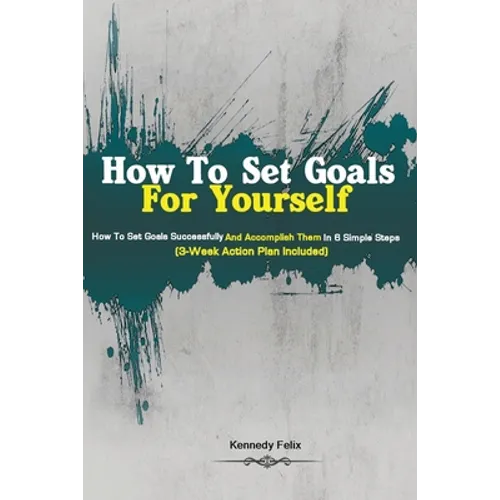 How To Set Goals For Yourself: How To Set Goals Successfully And Accomplish Them In 6 Simple Steps (3-Week Action Plan Included)