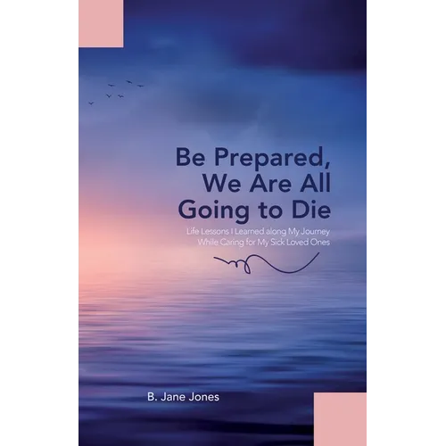 Be Prepared, We Are All Going to Die: Life Lessons I Learned along My Journey While Caring for My Sick Loved Ones