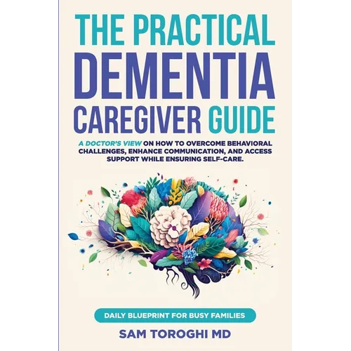 The Practical Dementia Caregiver Guide: A Doctor's View on How to Overcome Behavioral Challenges, Enhance Communication, and Access Support While Ensu