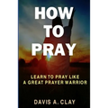 How To Pray: Learn To Pray Like A Great Prayer Warrior