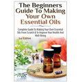 The Beginners Guide to Making Your Own Essential Oils: Complete Guide to Making Your Own Essential Oils from Scratch & to Improve Your Health and Well