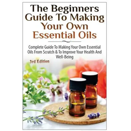 The Beginners Guide to Making Your Own Essential Oils: Complete Guide to Making Your Own Essential Oils from Scratch & to Improve Your Health and Well
