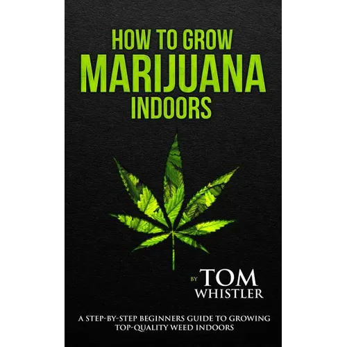 How to Grow Marijuana: Indoors - A Step-by-Step Beginner's Guide to Growing Top-Quality Weed Indoors (Volume 1)