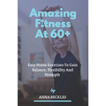 Amazing Fitness At 60+: Easy Home Exercises To Gain Balance, Flexibility And Strength.