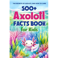 500+ Axolotl Facts Book for Kids: The Secrets of Axolotl and How to Care: Awesome Facts about Axolotl