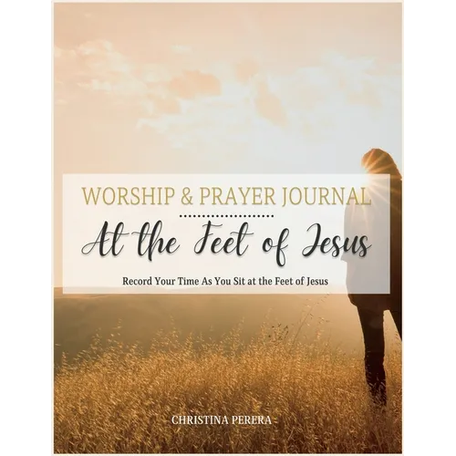 At the Feet of Jesus Worship & Prayer Journal: Worship & Prayer Journal: Record Your Time As You Sit at the Feet of Jesus.