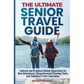 The Ultimate Senior Travel Guide: Tailored and Practical Advice, Inspiration for New Adventures, Comprehensive Planning Tools, and Enhanced Travel Exp