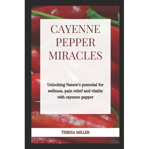 Cayenne Pepper Miracles: Unlocking nature's potential for wellness, pain relief and vitality with cayenne pepper