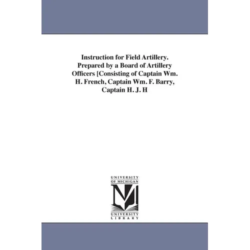 Instruction for Field Artillery. Prepared by a Board of Artillery Officers [Consisting of Captain Wm. H. French, Captain Wm. F. Barry, Captain H. J. H