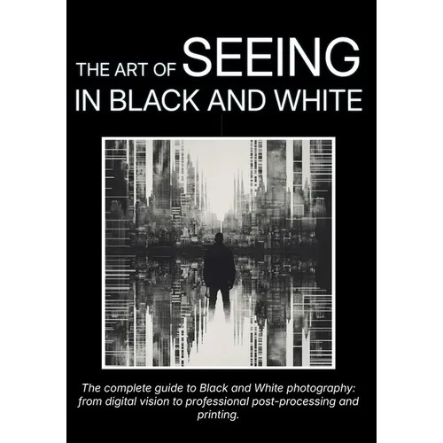 The Art of Seeing in Black and White: The complete guide to Black and White photography: from digital vision to professional post-processing and print