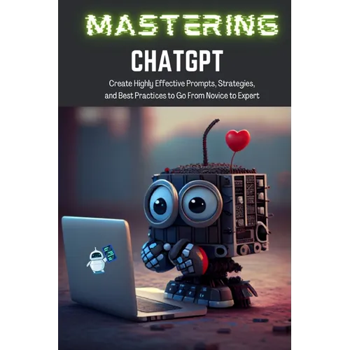 Mastering ChatGPT: Create Highly Effective Prompts, Strategies, and Best Practices to Go From Novice to Expert
