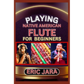 Playing Native American Flute for Beginners: Complete Procedural Melody Guide To Understand, Learn And Master How To Play Native American Flute Like A
