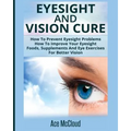 Eyesight And Vision Cure: How To Prevent Eyesight Problems: How To Improve Your Eyesight: Foods, Supplements And Eye Exercises For Better Vision