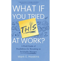 What If You Tried This At Work: A Field Guide of Possibilities for Becoming an Invaluable Manager