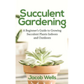 Succulent Gardening: A Beginner's Guide to Growing Succulent Plants Indoors and Outdoors