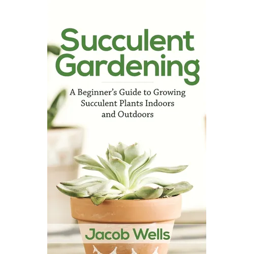 Succulent Gardening: A Beginner's Guide to Growing Succulent Plants Indoors and Outdoors
