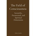 The Field of Consciousness: Scientific, Paranormal, and Spiritual Dimensions