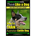 Australian Cattle Dog Training Think Like Me ...But Don't Eat Your Poop!: Here's EXACTLY How to Train Your Australian Cattle Dog