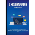 C Programming For Beginners: The Complete Step-By-Step Guide To Mastering The C Programming Language Like A Pro