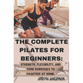 The Complete Pilates for Beginners: Strength, Flexibility, and Core Exercises to Practice at Home.: Easy Sequences for Building Strength, Enhancing Fl