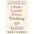An End to Upside Down Thinking: Dispelling the Myth That the Brain Produces Consciousness, and the Implications for Everyday Life