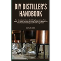 DIY Distiller's Handbook: The Complete Home Distilling Experience From Mash To Glass: A Step-By-Step Guide To Mastering The Home Distilling Craf
