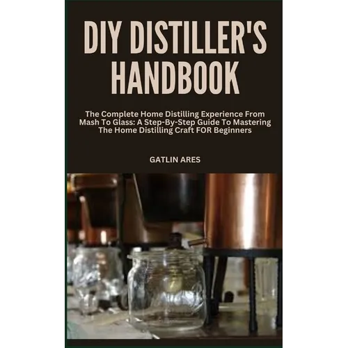 DIY Distiller's Handbook: The Complete Home Distilling Experience From Mash To Glass: A Step-By-Step Guide To Mastering The Home Distilling Craf