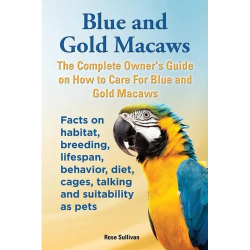 Blue and Gold Macaws, The Complete Owner's Guide on How to Care For Blue and Yellow Macaws, Facts on habitat, breeding, lifespan, behavior, diet, cage