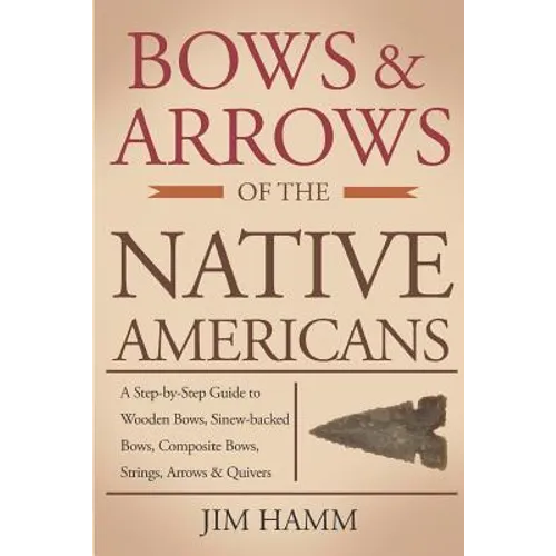 Bows and Arrows of the Native Americans: A Complete Step-by-Step Guide to Wooden Bows, Sinew-backed Bows, Composite Bows, Strings, Arrows, and Quivers