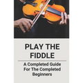 Play The Fiddle: A Completed Guide For The Completed Beginners