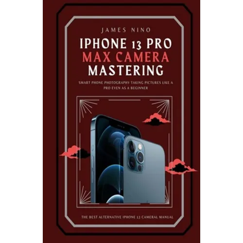 iPhone 13 Pro Max Camera Mastering: Smart Phone Photography Taking Pictures like a Pro Even as a Beginner