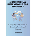 Motivational Interviewing for Beginners: A Step-by-Step Guide to Creating Meaningful Change