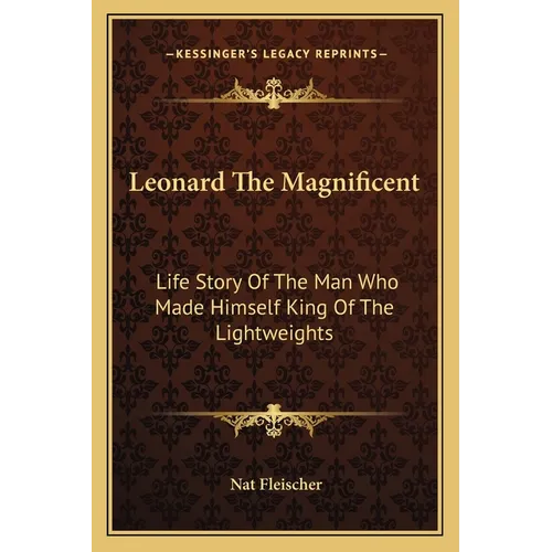 Leonard The Magnificent: Life Story Of The Man Who Made Himself King Of The Lightweights