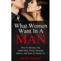 What Women Want In A Man: How To Become The Alpha Male Women Respect, Desire, And Want To Submit To