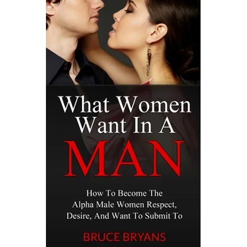 What Women Want In A Man: How To Become The Alpha Male Women Respect, Desire, And Want To Submit To